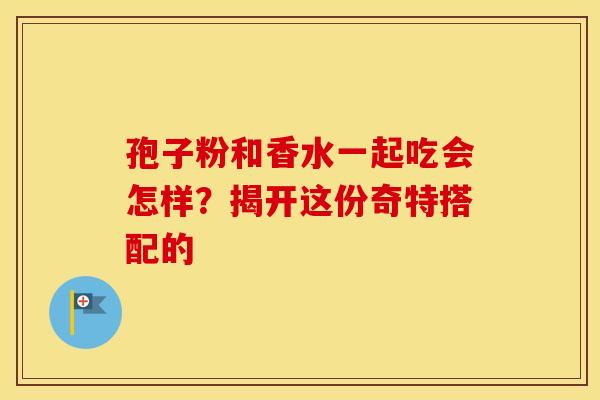 孢子粉和香水一起吃会怎样？揭开这份奇特搭配的