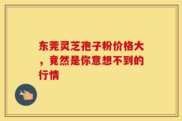 东莞灵芝孢子粉价格大，竟然是你意想不到的行情