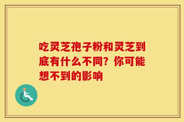吃灵芝孢子粉和灵芝到底有什么不同？你可能想不到的影响