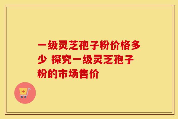 一级灵芝孢子粉价格多少 探究一级灵芝孢子粉的市场售价