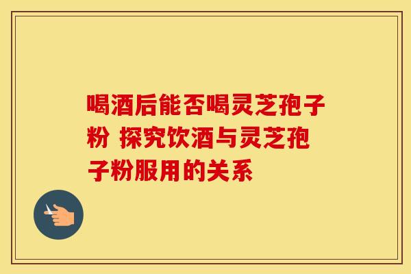 喝酒后能否喝灵芝孢子粉 探究饮酒与灵芝孢子粉服用的关系
