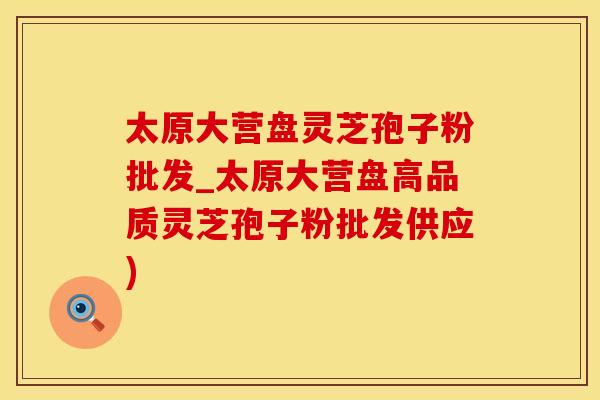 太原大营盘灵芝孢子粉批发_太原大营盘高品质灵芝孢子粉批发供应)
