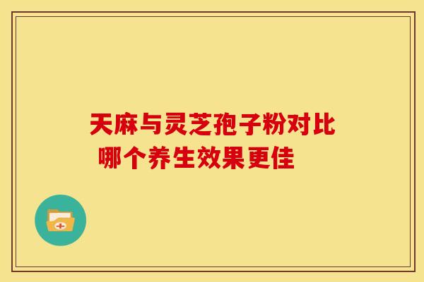 天麻与灵芝孢子粉对比 哪个养生效果更佳