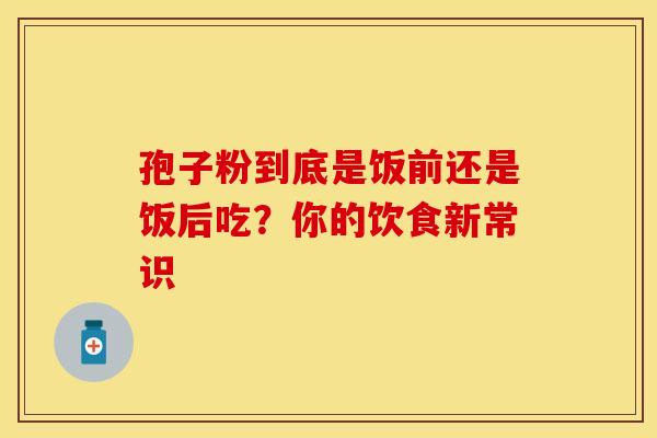 孢子粉到底是饭前还是饭后吃？你的饮食新常识