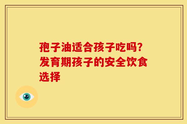 孢子油适合孩子吃吗？发育期孩子的安全饮食选择