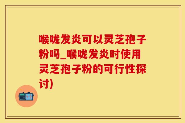 喉咙发炎可以灵芝孢子粉吗_喉咙发炎时使用灵芝孢子粉的可行性探讨)