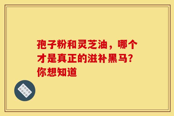孢子粉和灵芝油，哪个才是真正的滋补黑马？你想知道