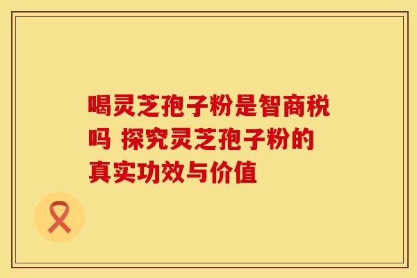 喝灵芝孢子粉是智商税吗 探究灵芝孢子粉的真实功效与价值
