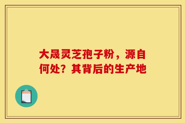 大晟灵芝孢子粉，源自何处？其背后的生产地