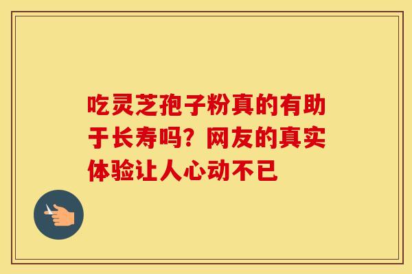 吃灵芝孢子粉真的有助于长寿吗？网友的真实体验让人心动不已