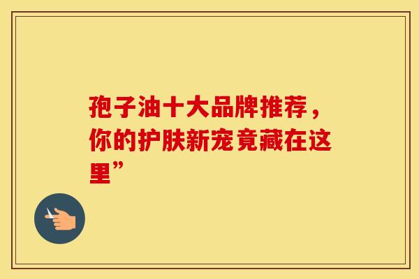 孢子油十大品牌推荐，你的护肤新宠竟藏在这里”