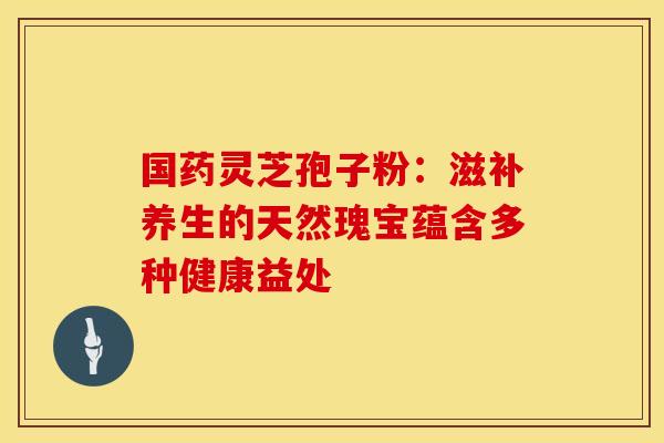 国药灵芝孢子粉：滋补养生的天然瑰宝蕴含多种健康益处