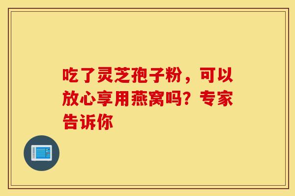 吃了灵芝孢子粉，可以放心享用燕窝吗？专家告诉你