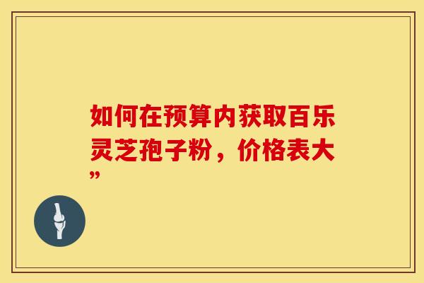 如何在预算内获取百乐灵芝孢子粉，价格表大”