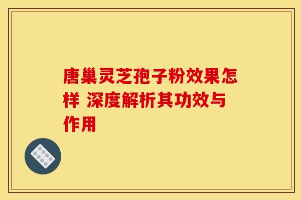 唐巢灵芝孢子粉效果怎样 深度解析其功效与作用
