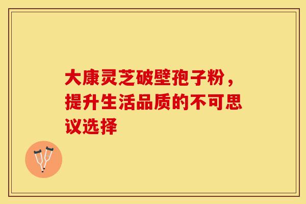 大康灵芝破壁孢子粉，提升生活品质的不可思议选择