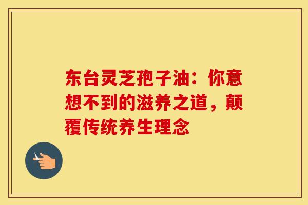 东台灵芝孢子油：你意想不到的滋养之道，颠覆传统养生理念