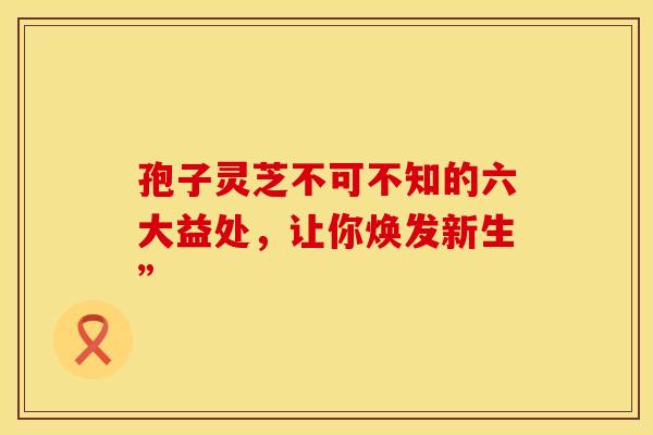 孢子灵芝不可不知的六大益处，让你焕发新生”