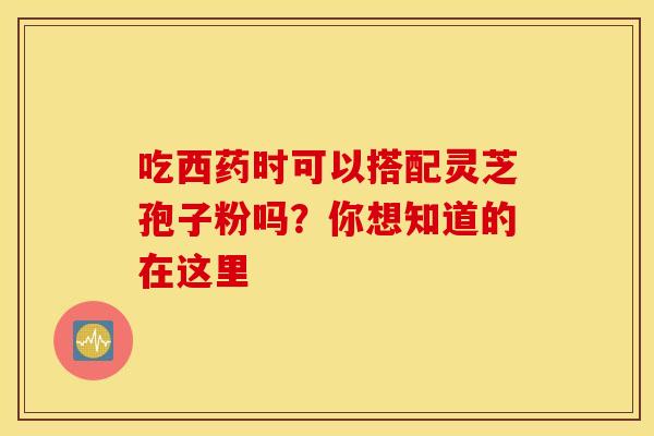 吃西药时可以搭配灵芝孢子粉吗？你想知道的在这里
