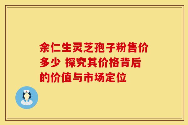 余仁生灵芝孢子粉售价多少 探究其价格背后的价值与市场定位