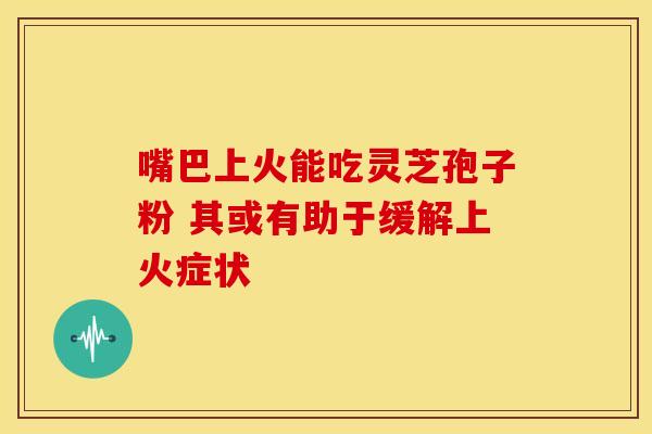 嘴巴上火能吃灵芝孢子粉 其或有助于缓解上火症状