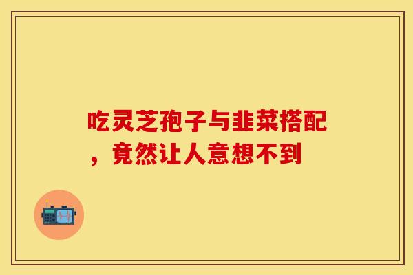 吃灵芝孢子与韭菜搭配，竟然让人意想不到