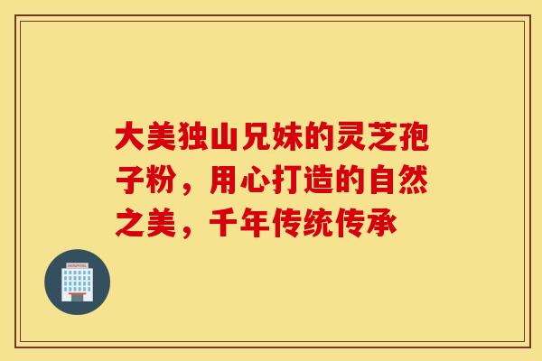 大美独山兄妹的灵芝孢子粉，用心打造的自然之美，千年传统传承