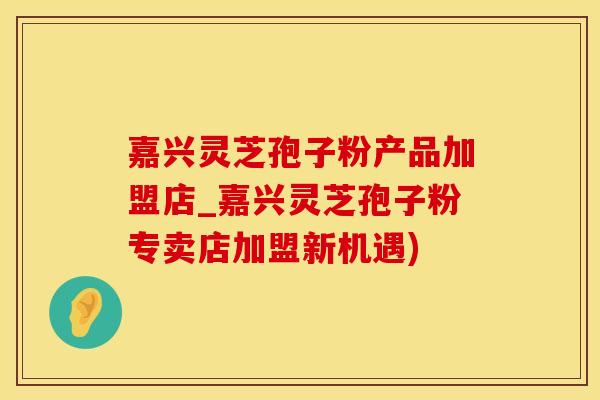 嘉兴灵芝孢子粉产品加盟店_嘉兴灵芝孢子粉专卖店加盟新机遇)