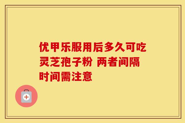 优甲乐服用后多久可吃灵芝孢子粉 两者间隔时间需注意