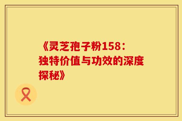《灵芝孢子粉158：独特价值与功效的深度探秘》