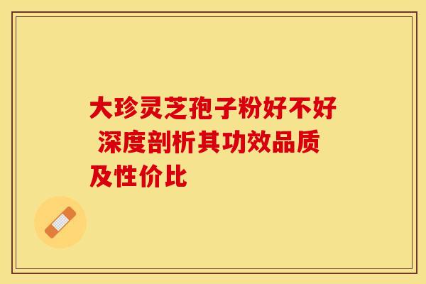 大珍灵芝孢子粉好不好 深度剖析其功效品质及性价比