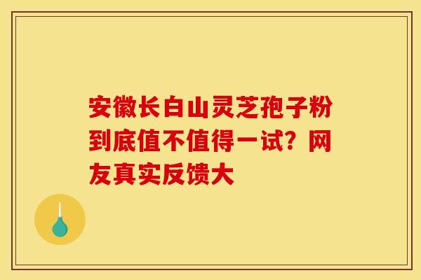 安徽长白山灵芝孢子粉到底值不值得一试？网友真实反馈大