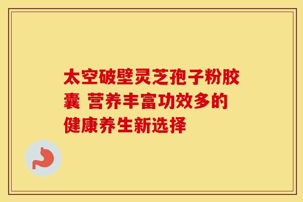 太空破壁灵芝孢子粉胶囊 营养丰富功效多的健康养生新选择