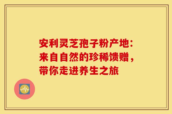 安利灵芝孢子粉产地：来自自然的珍稀馈赠，带你走进养生之旅