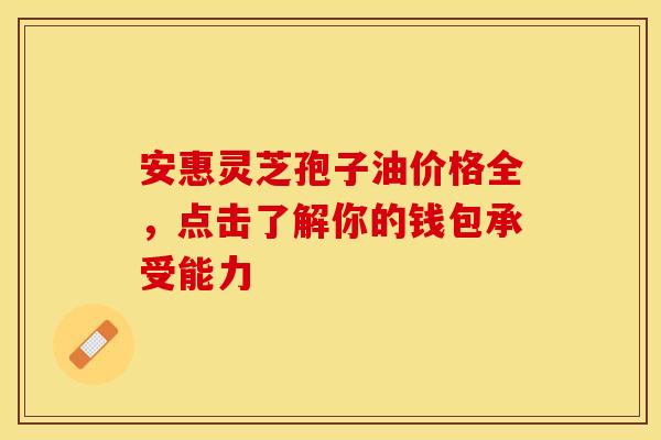 安惠灵芝孢子油价格全，点击了解你的钱包承受能力