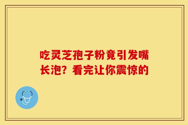 吃灵芝孢子粉竟引发嘴长泡？看完让你震惊的
