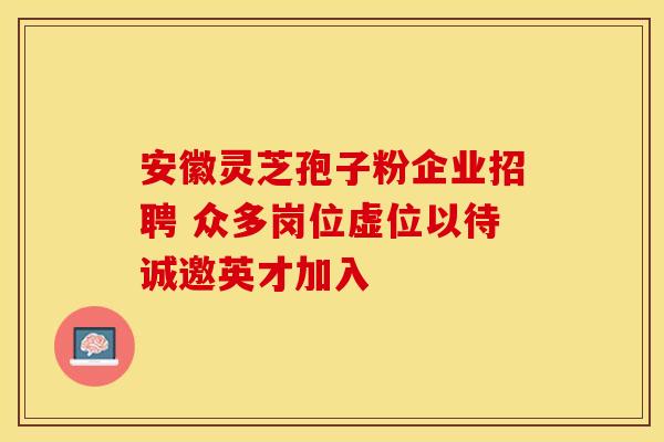 安徽灵芝孢子粉企业招聘 众多岗位虚位以待诚邀英才加入
