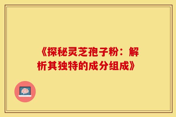 《探秘灵芝孢子粉：解析其独特的成分组成》