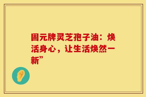固元牌灵芝孢子油：焕活身心，让生活焕然一新”