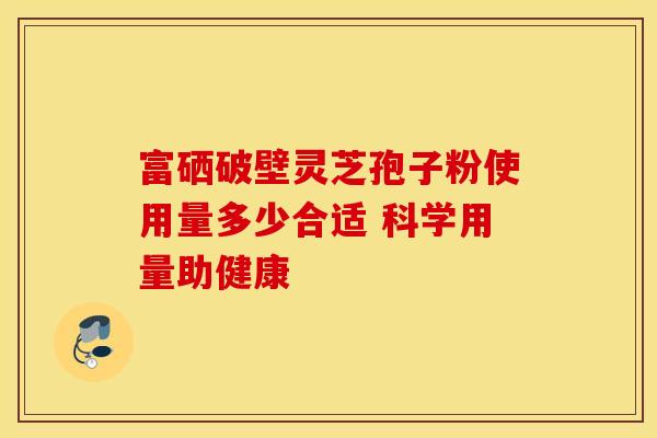 富硒破壁灵芝孢子粉使用量多少合适 科学用量助健康