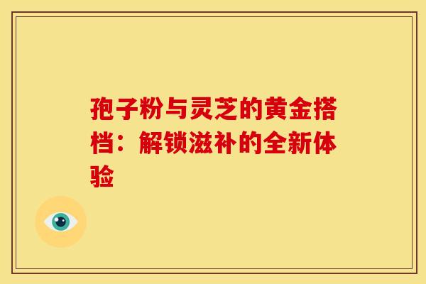 孢子粉与灵芝的黄金搭档：解锁滋补的全新体验
