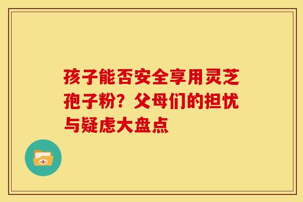 孩子能否安全享用灵芝孢子粉？父母们的担忧与疑虑大盘点