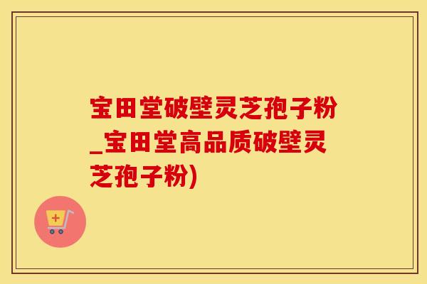 宝田堂破壁灵芝孢子粉_宝田堂高品质破壁灵芝孢子粉)