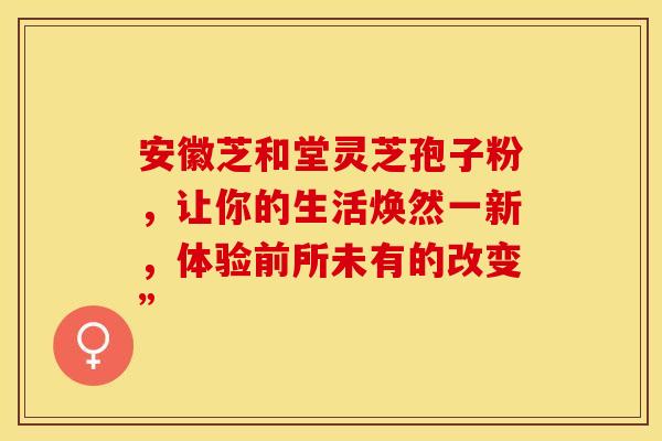 安徽芝和堂灵芝孢子粉，让你的生活焕然一新，体验前所未有的改变”