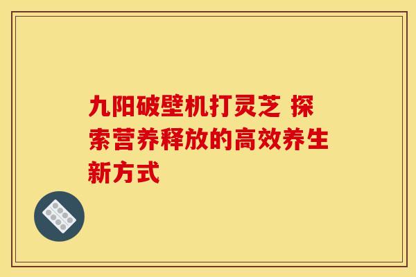 九阳破壁机打灵芝 探索营养释放的高效养生新方式