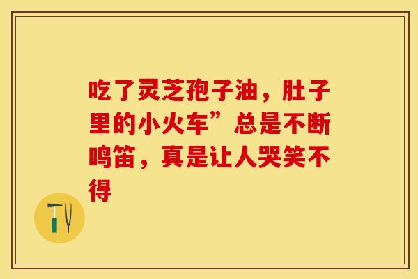 吃了灵芝孢子油，肚子里的小火车”总是不断鸣笛，真是让人哭笑不得