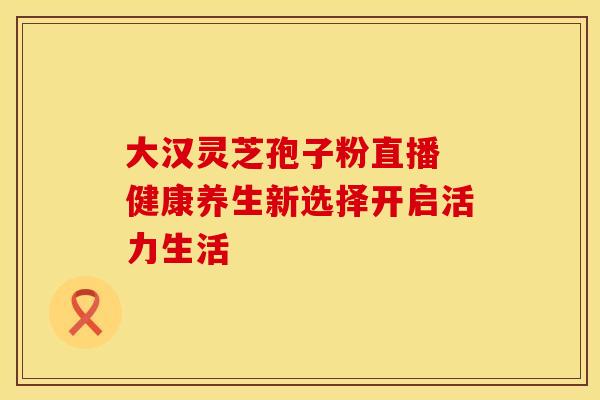 大汉灵芝孢子粉直播 健康养生新选择开启活力生活