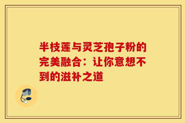 半枝莲与灵芝孢子粉的完美融合：让你意想不到的滋补之道