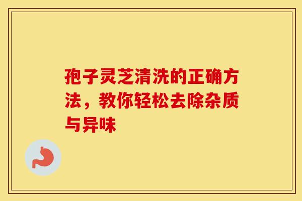 孢子灵芝清洗的正确方法，教你轻松去除杂质与异味