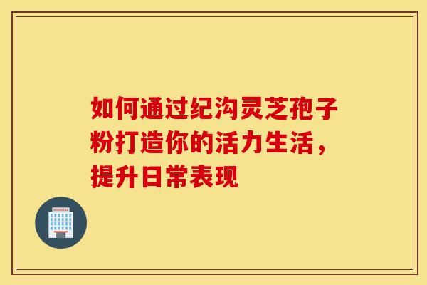 如何通过纪沟灵芝孢子粉打造你的活力生活，提升日常表现